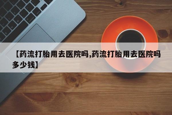 打胎药米非司酮网店,【药流打胎用去医院吗,药流打胎用去医院吗多少钱】