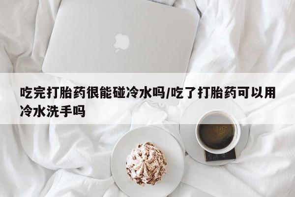 打胎药米非司酮网店,吃完打胎药很能碰冷水吗/吃了打胎药可以用冷水洗手吗