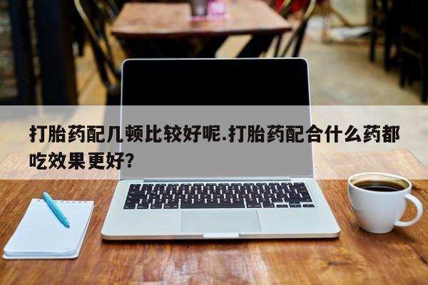 打胎药米非司酮网店,打胎药配几顿比较好呢.打胎药配合什么药都吃效果更好？
