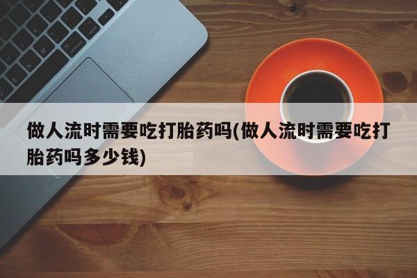 打胎药米非司酮网店,做人流时需要吃打胎药吗(做人流时需要吃打胎药吗多少钱)