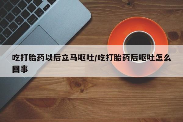 打胎药米非司酮网店,吃打胎药以后立马呕吐/吃打胎药后呕吐怎么回事