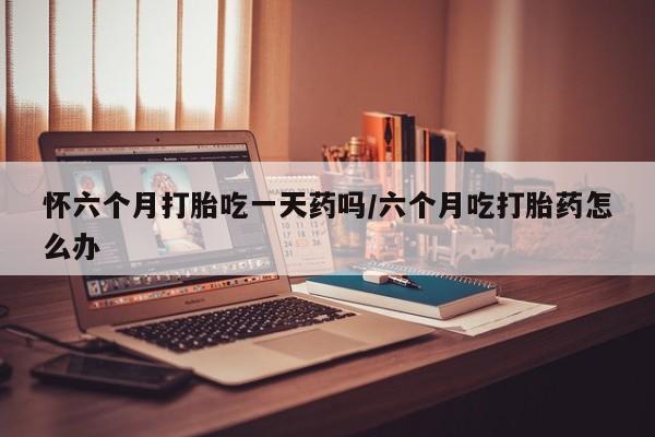 打胎药米非司酮网店,怀六个月打胎吃一天药吗/六个月吃打胎药怎么办
