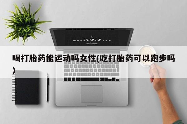 打胎药米非司酮网店,喝打胎药能运动吗女性(吃打胎药可以跑步吗)