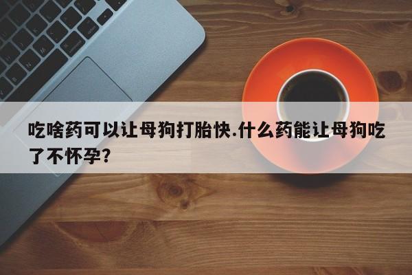 打胎药米非司酮网店,吃啥药可以让母狗打胎快.什么药能让母狗吃了不怀孕？