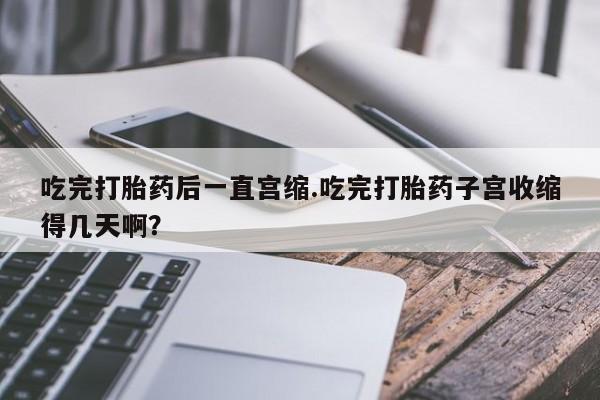 打胎药米非司酮网店,吃完打胎药后一直宫缩.吃完打胎药子宫收缩得几天啊？
